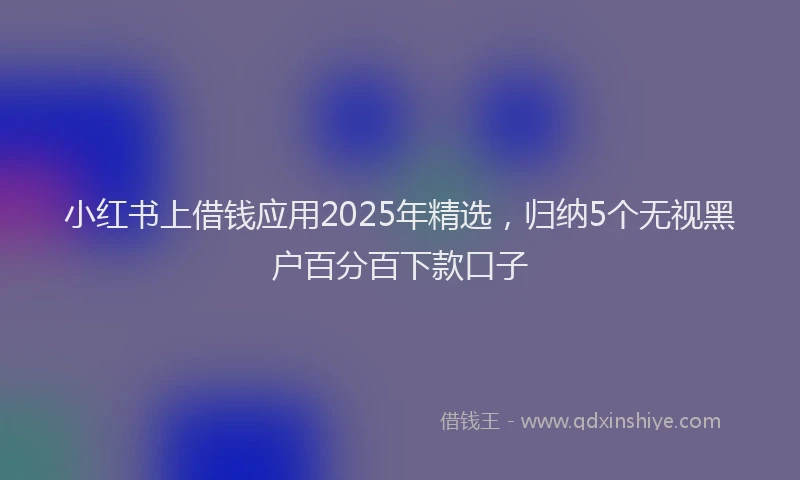 小红书上借钱应用2025年精选，归纳5个无视黑户百分百下款口子