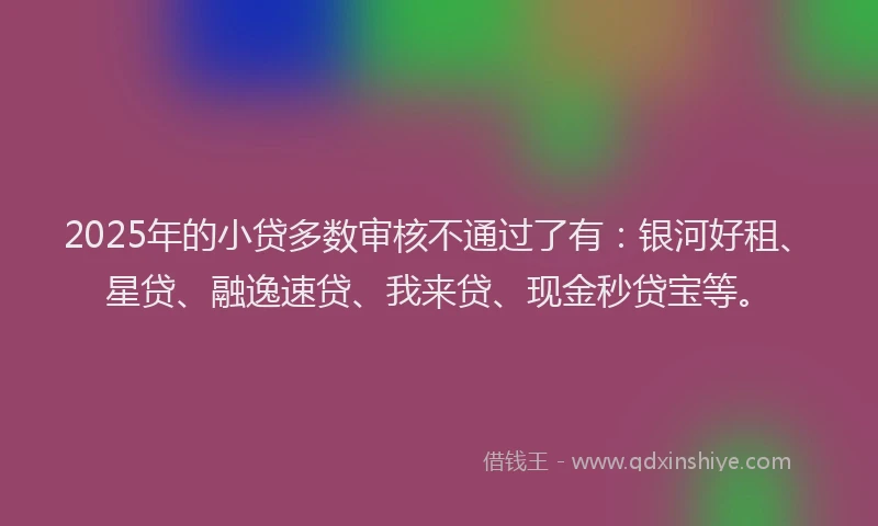 2025年的小贷多数审核不通过了有：银河好租、星贷、融逸速贷、我来贷、现金秒贷宝等。