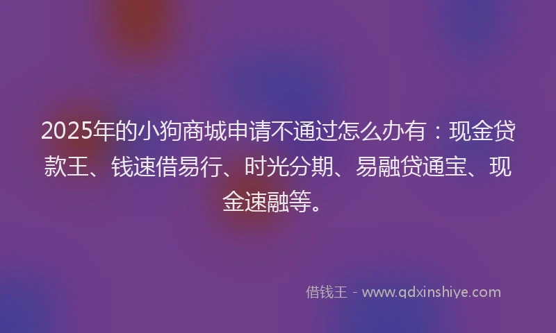2025年的小狗商城申请不通过怎么办有：现金贷款王、钱速借易行、时光分期、易融贷通宝、现金速融等。