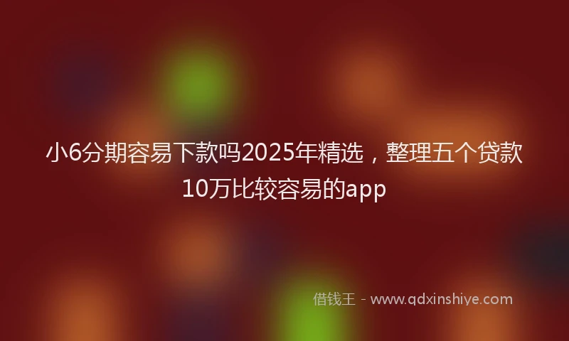 小6分期容易下款吗2025年精选，整理五个贷款10万比较容易的app