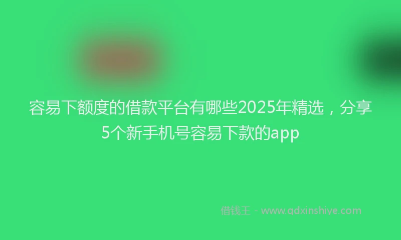 容易下额度的借款平台有哪些2025年精选，分享5个新手机号容易下款的app