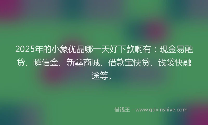 2025年的小象优品哪一天好下款啊有：现金易融贷、瞬信金、新鑫商城、借款宝快贷、钱袋快融途等。