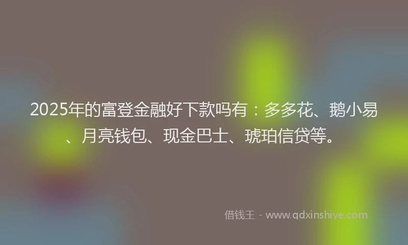 2025年的富登金融好下款吗有：多多花、鹅小易、月亮钱包、现金巴士、琥珀信贷等。