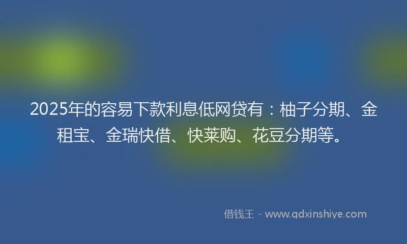 2025年的容易下款利息低网贷有：柚子分期、金租宝、金瑞快借、快莱购、花豆分期等。