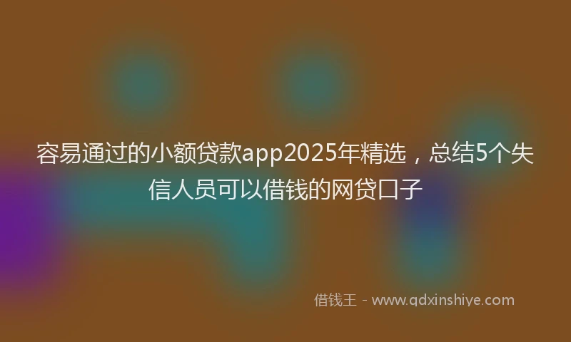 容易通过的小额贷款app2025年精选，总结5个失信人员可以借钱的网贷口子