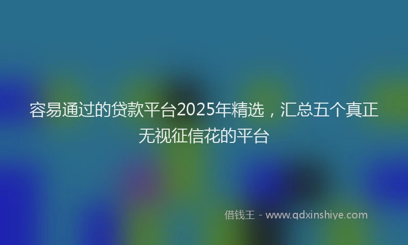 容易通过的贷款平台2025年精选，汇总五个真正无视征信花的平台