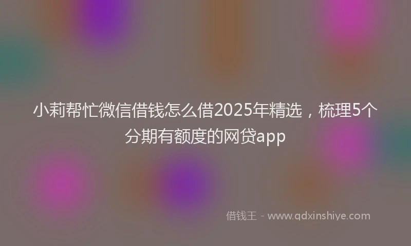 小莉帮忙微信借钱怎么借2025年精选，梳理5个分期有额度的网贷app