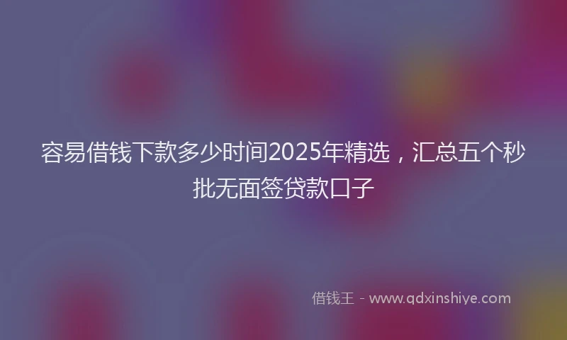 容易借钱下款多少时间2025年精选，汇总五个秒批无面签贷款口子