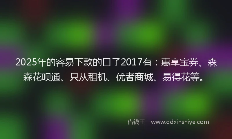 2025年的容易下款的口子2017有：惠享宝券、森森花呗通、只从租机、优者商城、易得花等。