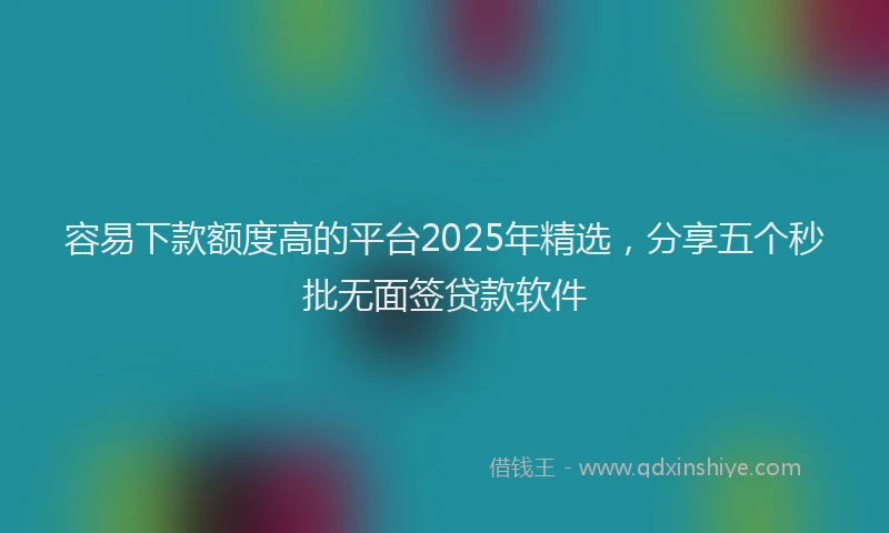 容易下款额度高的平台2025年精选，分享五个秒批无面签贷款软件