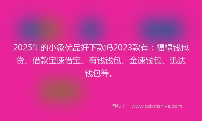 2025年的小象优品好下款吗2023款有：福禄钱包贷、借款宝速借宝、有钱钱包、金速钱包、迅达钱包等。