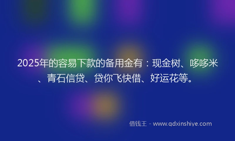 2025年的容易下款的备用金有：现金树、哆哆米、青石信贷、贷你飞快借、好运花等。