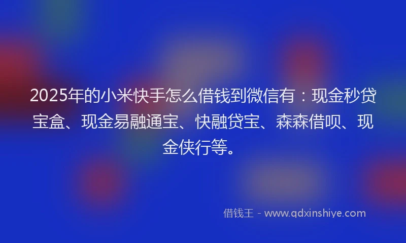2025年的小米快手怎么借钱到微信有：现金秒贷宝盒、现金易融通宝、快融贷宝、森森借呗、现金侠行等。