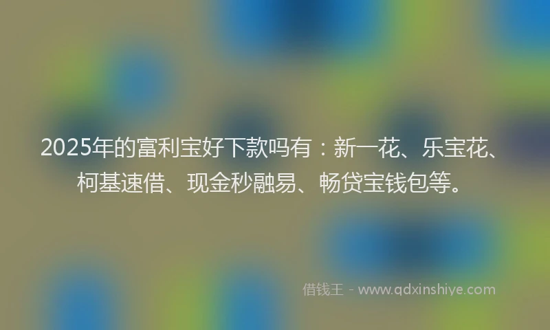 2025年的富利宝好下款吗有：新一花、乐宝花、柯基速借、现金秒融易、畅贷宝钱包等。