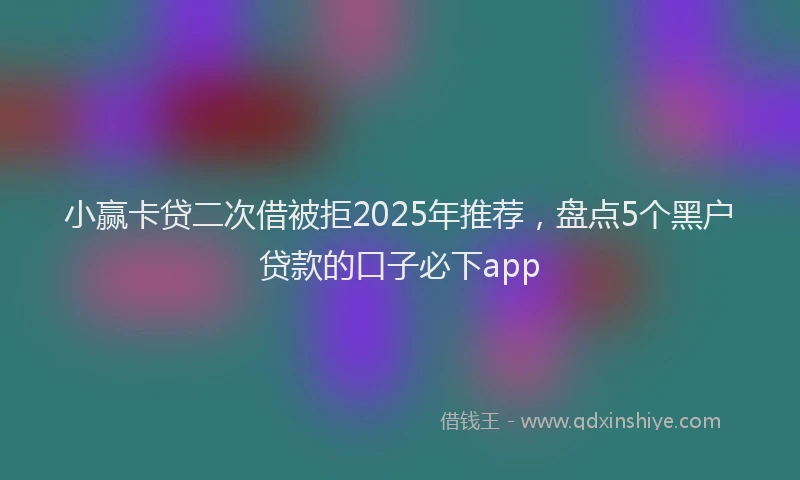 小赢卡贷二次借被拒2025年推荐，盘点5个黑户贷款的口子必下app