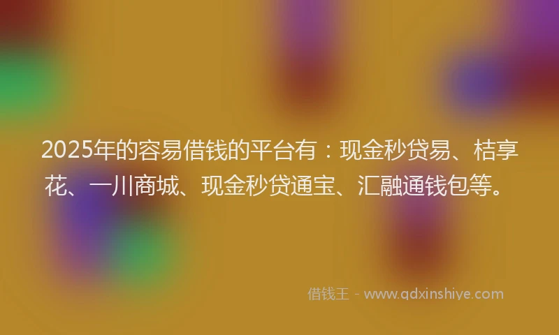 2025年的容易借钱的平台有：现金秒贷易、桔享花、一川商城、现金秒贷通宝、汇融通钱包等。