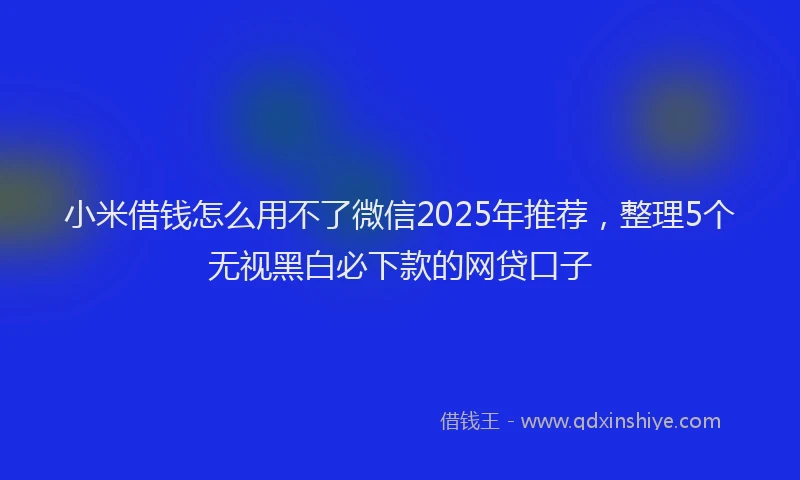 小米借钱怎么用不了微信2025年推荐，整理5个无视黑白必下款的网贷口子