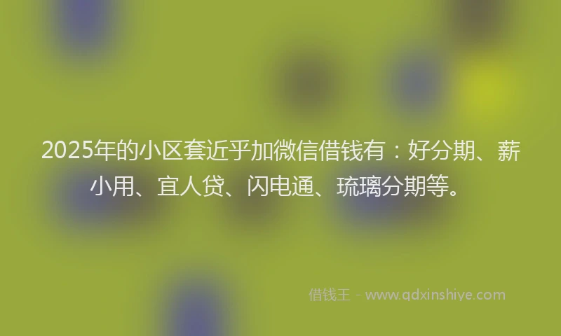 2025年的小区套近乎加微信借钱有：好分期、薪小用、宜人贷、闪电通、琉璃分期等。