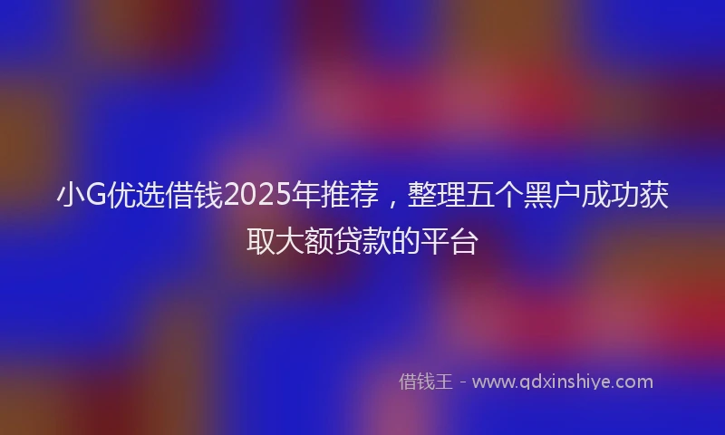 小G优选借钱2025年推荐，整理五个黑户成功获取大额贷款的平台