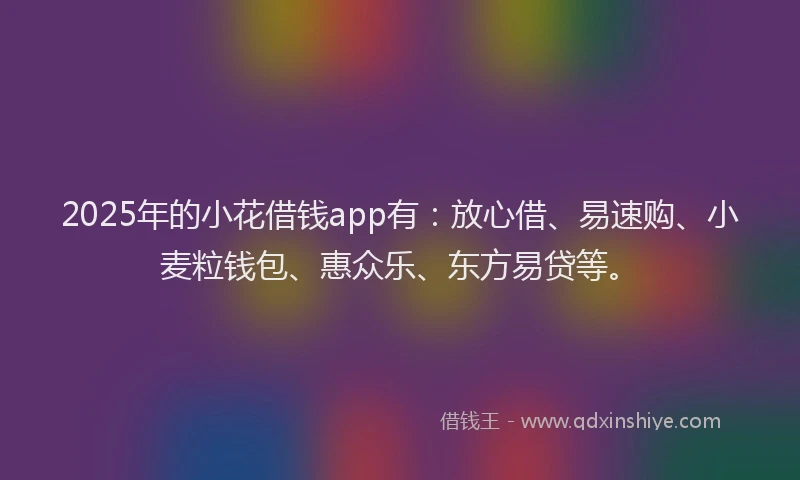 2025年的小花借钱app有：放心借、易速购、小麦粒钱包、惠众乐、东方易贷等。