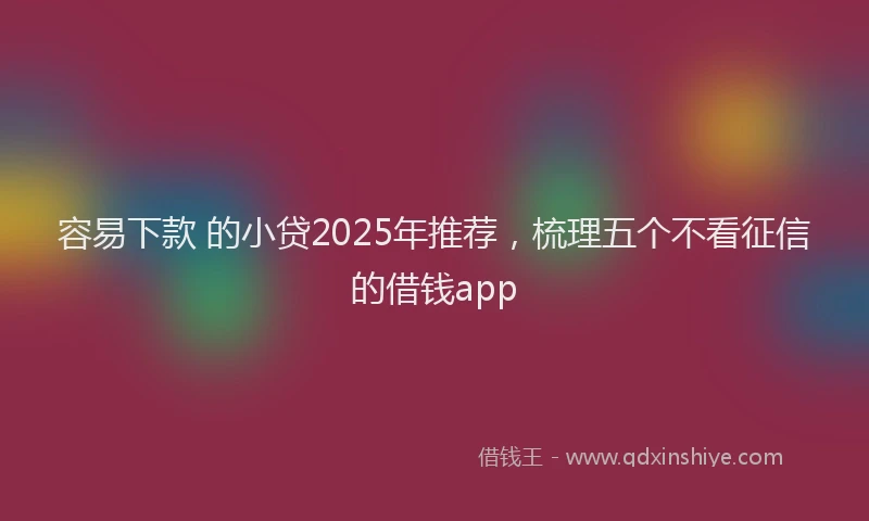 容易下款 的小贷2025年推荐，梳理五个不看征信的借钱app
