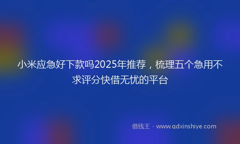 小米应急好下款吗2025年推荐，梳理五个急用不求评分快借无忧的平台
