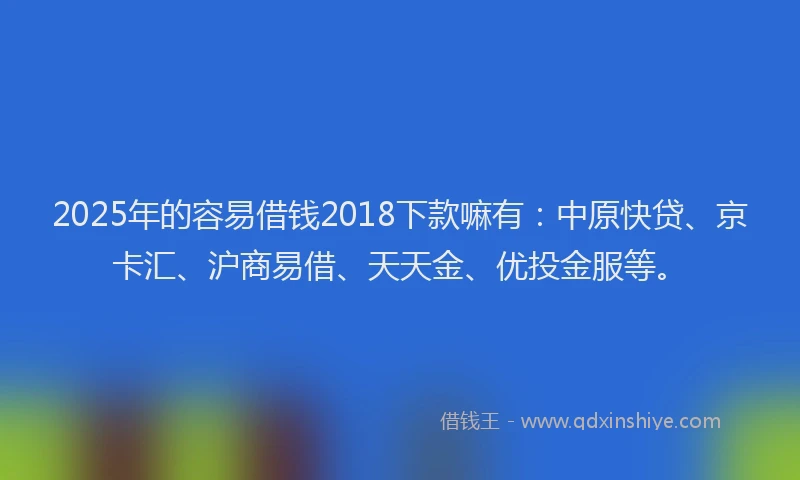 2025年的容易借钱2018下款嘛有：中原快贷、京卡汇、沪商易借、天天金、优投金服等。