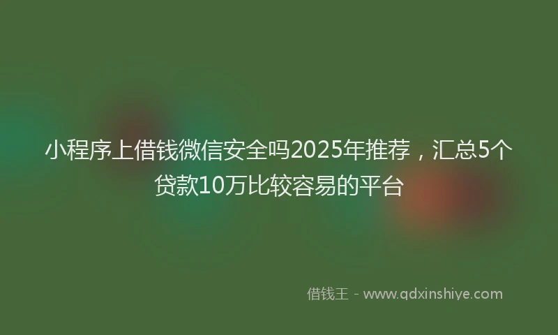 小程序上借钱微信安全吗2025年推荐，汇总5个贷款10万比较容易的平台