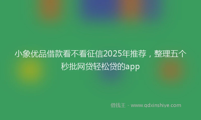 小象优品借款看不看征信2025年推荐，整理五个秒批网贷轻松贷的app