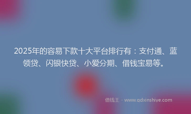 2025年的容易下款十大平台排行有：支付通、蓝领贷、闪银快贷、小爱分期、借钱宝易等。