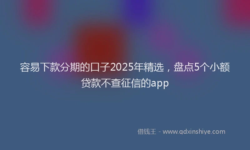 容易下款分期的口子2025年精选，盘点5个小额贷款不查征信的app