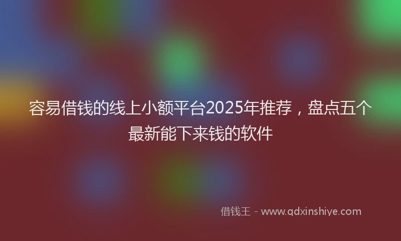 容易借钱的线上小额平台2025年推荐，盘点五个最新能下来钱的软件