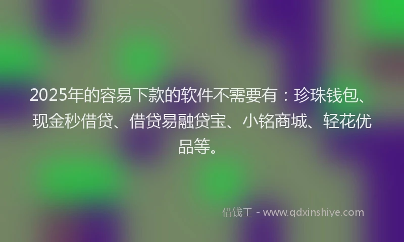2025年的容易下款的软件不需要有：珍珠钱包、现金秒借贷、借贷易融贷宝、小铭商城、轻花优品等。