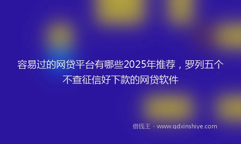 容易过的网贷平台有哪些2025年推荐，罗列五个不查征信好下款的网贷软件