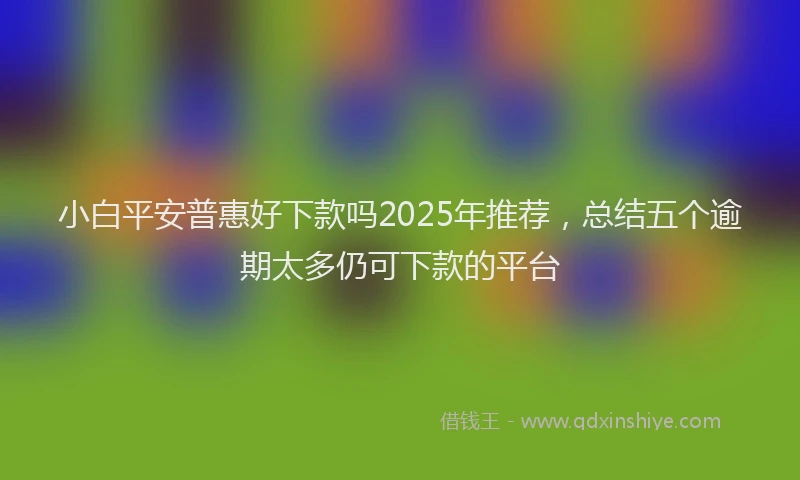 小白平安普惠好下款吗2025年推荐，总结五个逾期太多仍可下款的平台