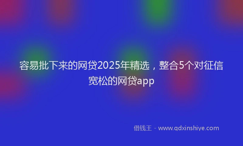 容易批下来的网贷2025年精选，整合5个对征信宽松的网贷app
