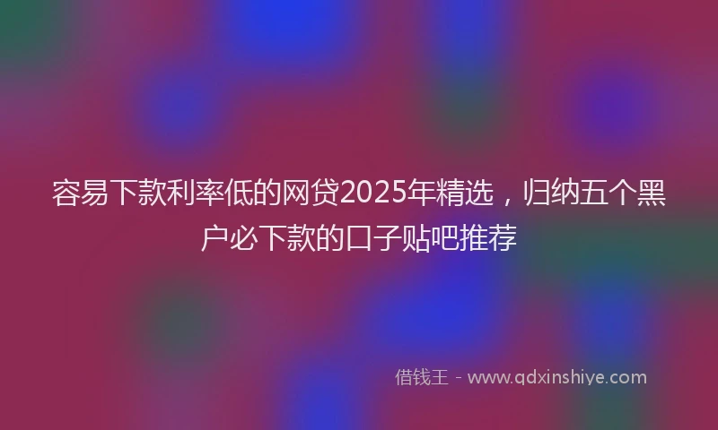 容易下款利率低的网贷2025年精选，归纳五个黑户必下款的口子贴吧推荐