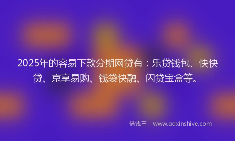 2025年的容易下款分期网贷有：乐贷钱包、快快贷、京享易购、钱袋快融、闪贷宝盒等。
