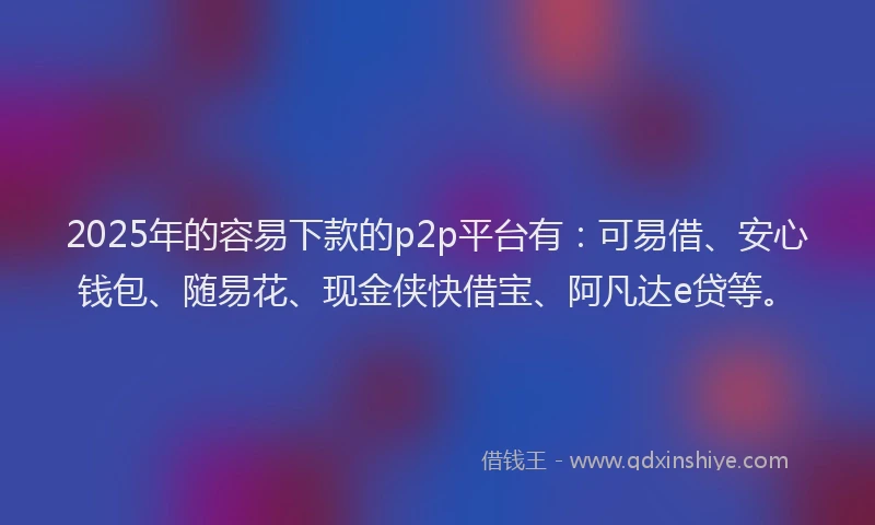 2025年的容易下款的p2p平台有：可易借、安心钱包、随易花、现金侠快借宝、阿凡达e贷等。