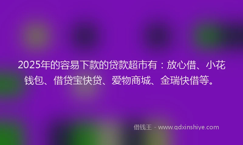 2025年的容易下款的贷款超市有：放心借、小花钱包、借贷宝快贷、爱物商城、金瑞快借等。