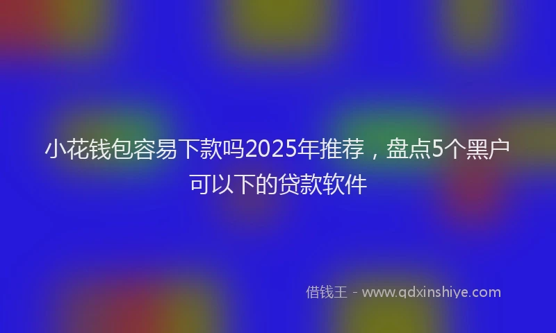小花钱包容易下款吗2025年推荐，盘点5个黑户可以下的贷款软件