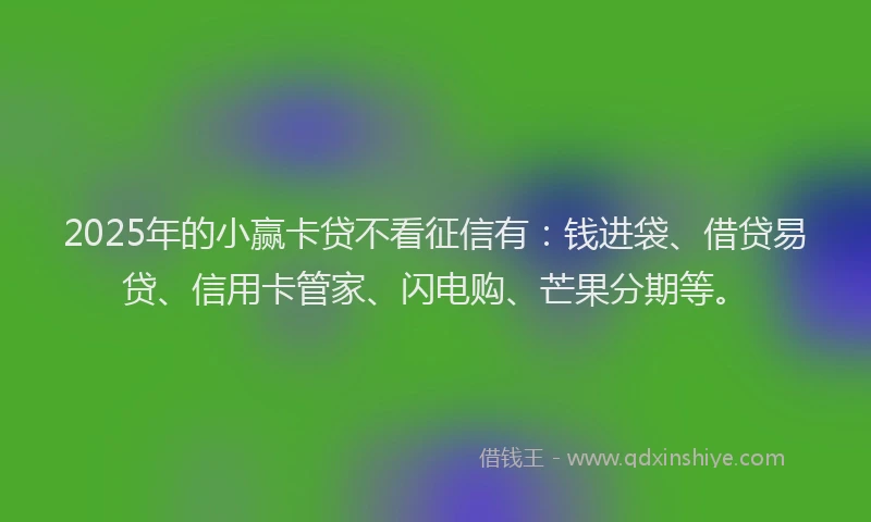 2025年的小赢卡贷不看征信有：钱进袋、借贷易贷、信用卡管家、闪电购、芒果分期等。