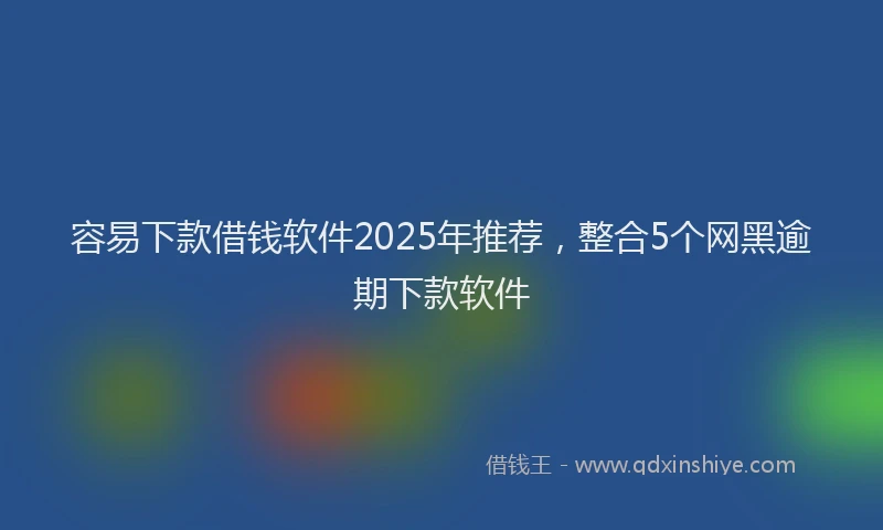 容易下款借钱软件2025年推荐，整合5个网黑逾期下款软件