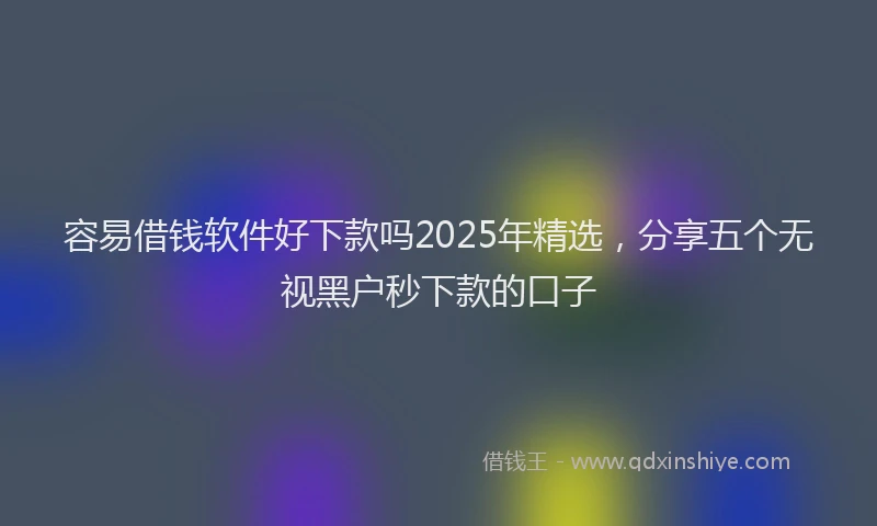 容易借钱软件好下款吗2025年精选，分享五个无视黑户秒下款的口子