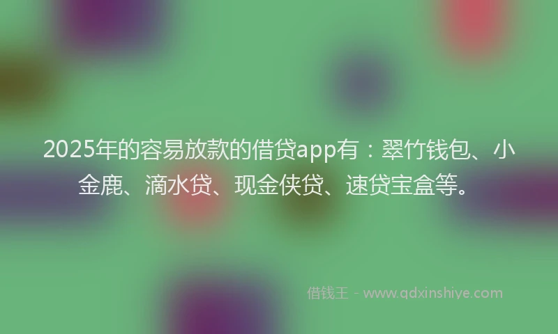 2025年的容易放款的借贷app有：翠竹钱包、小金鹿、滴水贷、现金侠贷、速贷宝盒等。