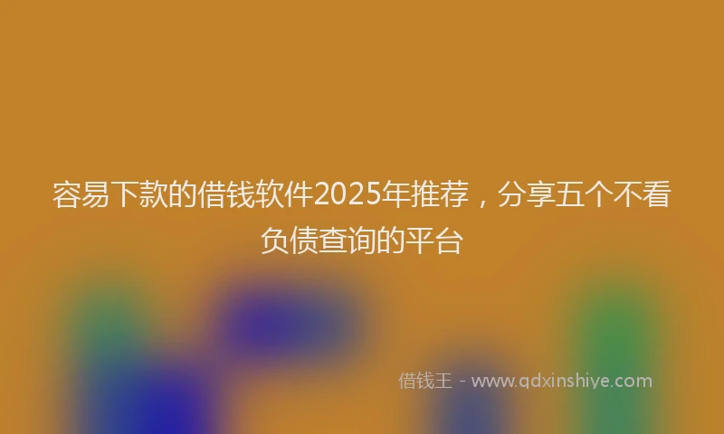 容易下款的借钱软件2025年推荐，分享五个不看负债查询的平台