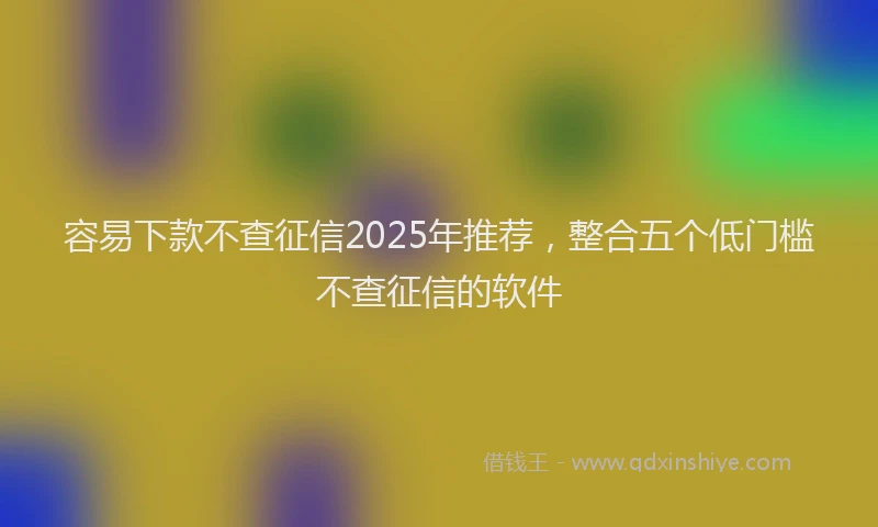 容易下款不查征信2025年推荐，整合五个低门槛不查征信的软件