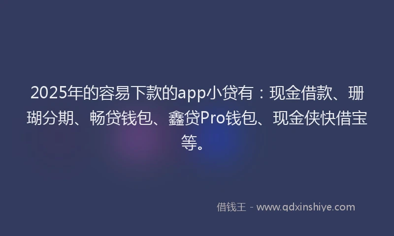 2025年的容易下款的app小贷有：现金借款、珊瑚分期、畅贷钱包、鑫贷Pro钱包、现金侠快借宝等。