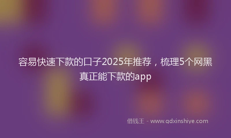 容易快速下款的口子2025年推荐，梳理5个网黑真正能下款的app