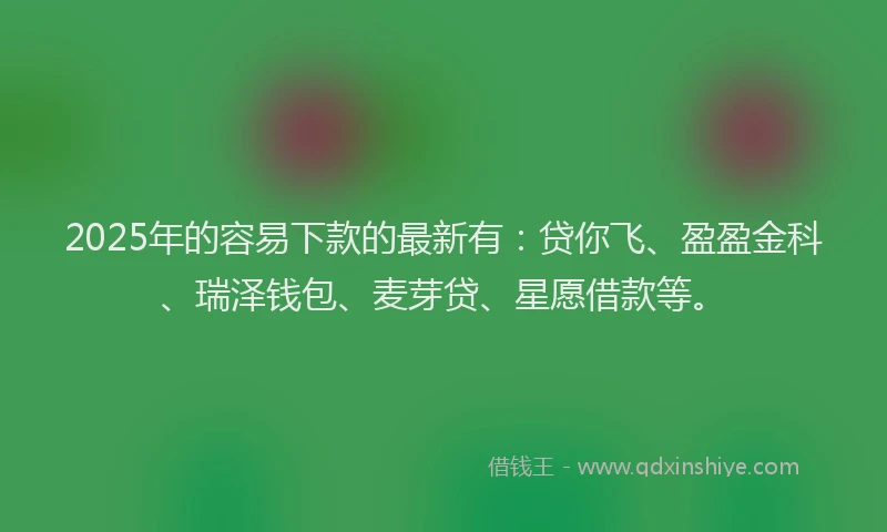 2025年的容易下款的最新有：贷你飞、盈盈金科、瑞泽钱包、麦芽贷、星愿借款等。